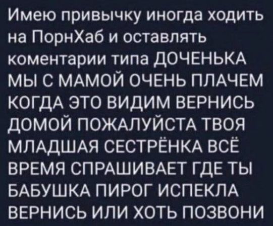 Имею привычку иногда ходить на ПорнХаб и оставлять коментарии типа ДОЧЕНЬКА МЫ С МАМОЙ ОЧЕНЬ ПЛАЧЕМ КОГДА ЭТО ВИДИМ ВЕРНИСЬ ДОМОЙ ПОЖАЛУЙСТА ТВОЯ МЛАДШАЯ СЕСТРЁНКА ВСЁ ВРЕМЯ СПРАШИВАЕТ ГДЕ ТЫ БАБУШКА ПИРОГ ИСПЕКЛА ВЕРНИСЬ ИЛИ ХОТЬ ПОЗВОНИ