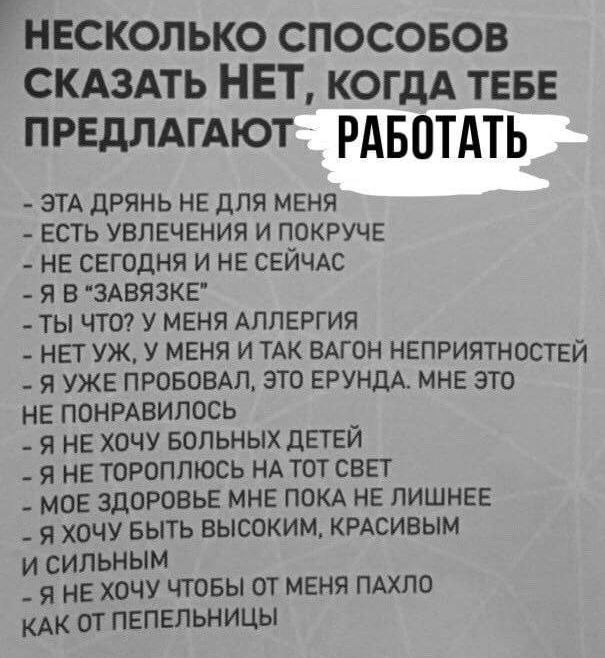 НЕСКОЛЬКО СПОСОБОВ СКАЗАТЬ НЕТ КОГДА ТЕБЕ ПРЕДЛАГАЮТ РАБОТАТЬ ЭТА ДРЯНЬ НЕ ДЛЯ МЕНЯ ЕСТЬ УВЛЕЧЕНИЯ И ПОКРУЧЕ НЕ СЕГОДНЯ И НЕ СЕЙЧАС Я В ЗАВЯЗКЕ ТЫ ЧТО У МЕНЯ АЛЛЕРГИЯ НЕТ УЖ У МЕНЯ И ТАК ВАГОН НЕПРИЯТНОСТЕЙ Я УЖЕ ПРОБОВАЛ ЭТО ЕРУНДА МНЕ ЭТО НЕ ПОНРАВИЛОСЬ Я НЕ ХОЧУ БОЛЬНЫХ ДЕТЕЙ Я НЕ ТОРОПЛЮСЬ НА ТОТ СВЕТ МОЕ ЗДОРОВЬЕ МНЕ ПОКА НЕ ЛИШНЕЕ Я ХОЧУ БЫТЬ