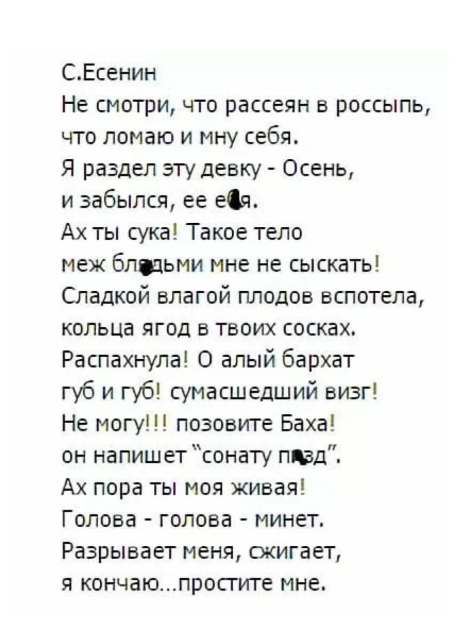 СЕсенин Не смотри что рассеян в россыпь что ломаю и мну себя Я раздел эту девку Осень и забылся ее ефя Ах ты сука Такое тело меж бледьми мне не сыскать Сладкой влагой плодов вспотела кольца ягод в твоих сосках Распахнула О алый бархат губ и губ сумасшедший визг Не могу позовите Баха он напишет сонату пявд Ах пора ты моя живая Голова голова минет Ра