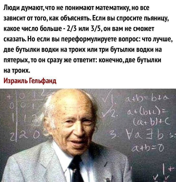 Люди думают что не понимают математику но все зависит от того как объяснять Если вы спросите пьяницу какое число больше 23 или 35 он вам не сможет сказать Но если вы переформулируете вопрос что лучше две бутылки водки на троих или три бутылки водки на пятерых то он сразу же ответит конечно две ЁУШШ на троих Израиль Гельфанд