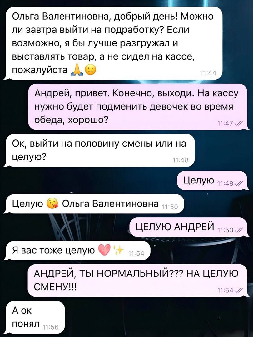 инивО Ольга Валентиновна добрый день Можно ли завтра выйти на подработку Если возможно я бы лучше разгружал и выставлять товар а не сидел на кассе пожалуйста Л оООО Андрей привет Конечно выходи На кассу нужно будет подменить девочек во время обеда хорошо Ок выйти на половину смены или на целую Целую Целую Ольга Валентиновна ЦЕЛУЮ АНДРЕЙ Я вас тоже 