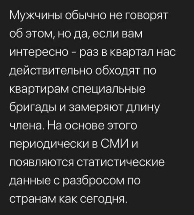 Мужчины обычно не говорят об этом но да если вам интересно раз в квартал нас действительно обходят по квартирам специальные бригады и замеряют длину члена На основе этого периодически в СМИ и появляются статистические данные с разбросом по странам как сегодня