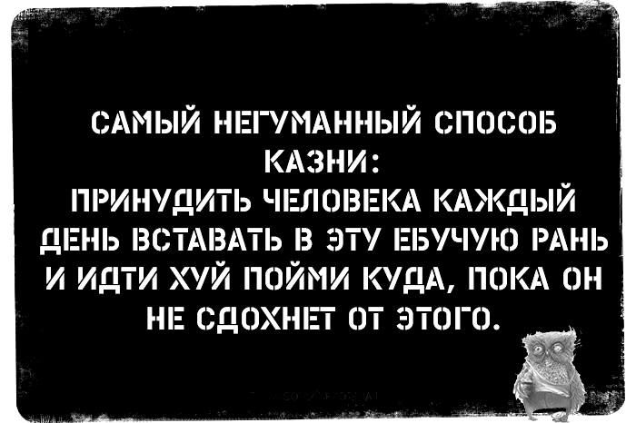 САМЫЙ НЕГУМАННЫЙ СПОСОБ КАЗНИ ПРИНУДИТЬ ЧЕЛОВЕКА КАЖДЫЙ ДЕНЬ ВСТАВАТЬ В ЭТУ ЕБУЧУЮ РАНЬ И ИДТИ ХУЙ ПОЙМИ КУДА ПОКА ОН НЕ СДОХНЕТ оТ ЭтоГО