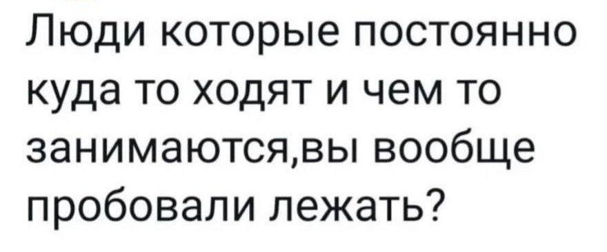 Люди которые постоянно куда то ходят и чем то занимаютсявы вообще пробовали лежать