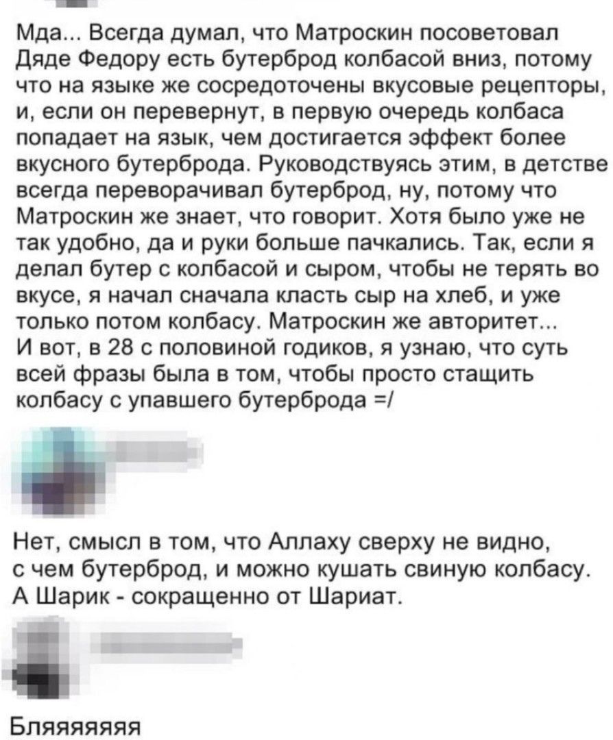 Мда Всегда думал что Матроскин посоветовал Дяде Федору есть бутерброд колбасой вниз потому что на языке же сосредоточены вкусовые рецепторы и если он перевернут в первую очередь колбаса попадает на язык чем достигается эффект более вкусного бутерброда Руководствуясь этим в детстве всегда переворачивал бутерброд ну потому что Матроскин же знает что 