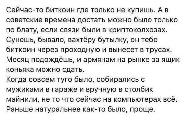 Сейчас то биткоин где только не купишь А в советские времена достать можно было только по блату если связи были в криптоколхозах Сунешь бывало вахтёру бутылку он тебе биткоин через проходную и вынесет в трусах Месяц подождёшь и армянам на рынке за ящик коньяка можно сдать Когда совсем туго было собирались с мужиками в гараже и вручную в столбик май