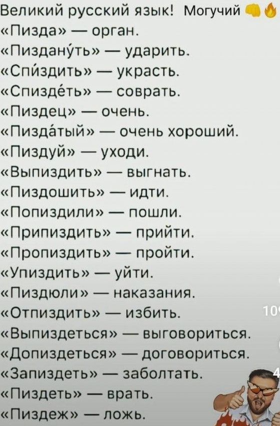 Великий русский язык Могучий Пизда орган Пиздануть ударить Спйздить украсть Спиздёть соврать Пиздец очень Пиздатый очень хороший Пиздуй уходи ВЫПИЗДИТЬ выгнать Пиздошить идти Попиздили пошли Припиздить прийти Пропиздить пройти Упиздить уйти Пиздюли наказания Отпиздить избить Выпиздеться выговориться Допиздеться договориться Запиздеть заболтать Пизд