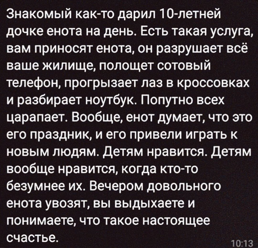 Знакомый как то дарил 10 летней дочке енота на день Есть такая услуга вам приносят енота он разрушает всё ваше жилище полощет сотовый телефон прогрызает лаз в кроссовках и разбирает ноутбук Попутно всех царапает Вообще енот думает что это его праздник и его привели играть к новым людям Детям нравится Детям вообще нравится когда кто то безумнее их В