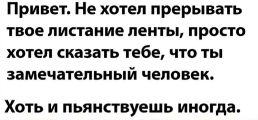 Привет Не хотел прерывать твое листание ленты просто хотел сказать тебе что ты замечательный человек Хоть и пьянствуешь иногда