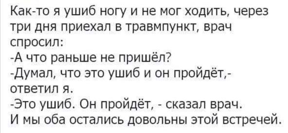 Как то я ушиб ногу и не мог ходить через три дня приехал в травмпункт врач спросил А что раньше не пришёл Думал что это ушиб и он пройдёт ответил я Это ушиб Он пройдёт сказал врач И мы оба остались довольны этой встречей