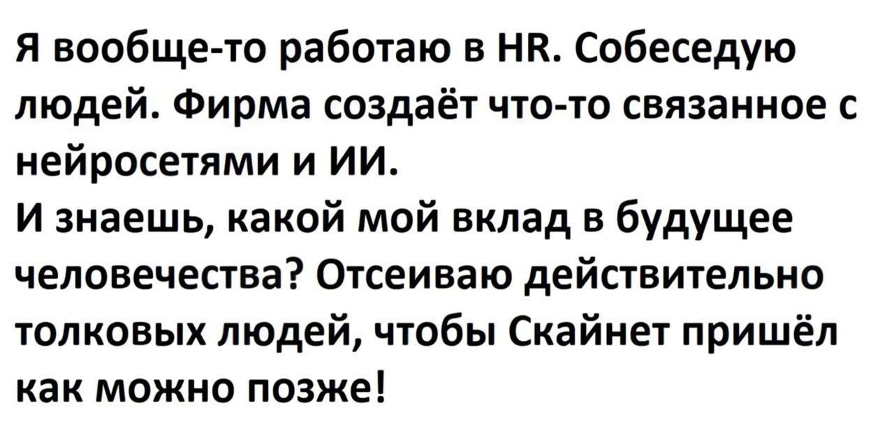 Я вообще то работаю в НЕ Собеседую людей Фирма создаёт что то связанное с нейросетями и ИИ И знаешь какой мой вклад в будущее человечества Отсеиваю действительно толковых людей чтобы Скайнет пришёл как можно позже