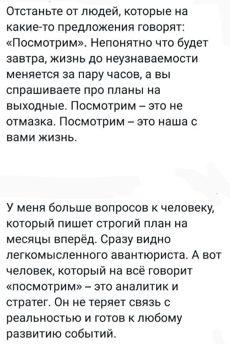 Отстаньте от людей которые на какие то предложения говорят Посмотрим Непонятно что будет завтра жизнь до неузнаваемости меняется за пару часов а вы спрашиваете про планы на выходные ПОСМОТРИМ это не отмазка Посмотрим это наша с вами жизнь У меня больше вопросов к человеку который пишет строгий план на месяцы вперёд Сразу видно легкомысленного авант