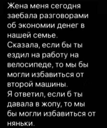 Жена меня сегодня заебала разговорами об экономии денег в нашей семье Сказала если бы ты ездил на работу на велосипеде то мы бы могли избавиться от второй машины Я ответил если 6 ты давала в жопу то мы бы могли избавиться от няньки