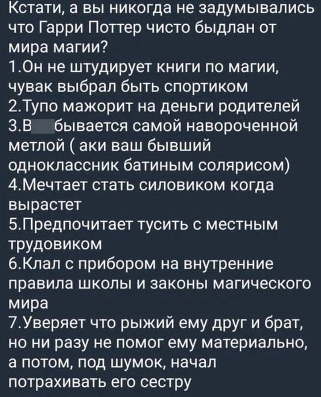 Кстати а вы никогда не задумывались что Гарри Поттер чисто быдлан от мира магии 1Он не штудирует книги по магии чувак выбрал быть спортиком 2Тупо мажорит на деньги родителей 3В бывается самой навороченной метлой аки ваш бывший одноклассник батиным солярисом 4Мечтает стать силовиком когда вырастет 5Предпочитает тусить с местным трудовиком 6Клал с пр