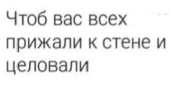 Чтоб вас всех прижали к стене и целовали