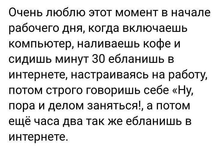 Очень люблю этот момент в начале рабочего дня когда включаешь компьютер наливаешь кофе и сидишь минут 30 ебланишь в интернете настраиваясь на работу потом строго говоришь себе Ну пора и делом заняться а потом ещё часа два так же ебланишь в интернете