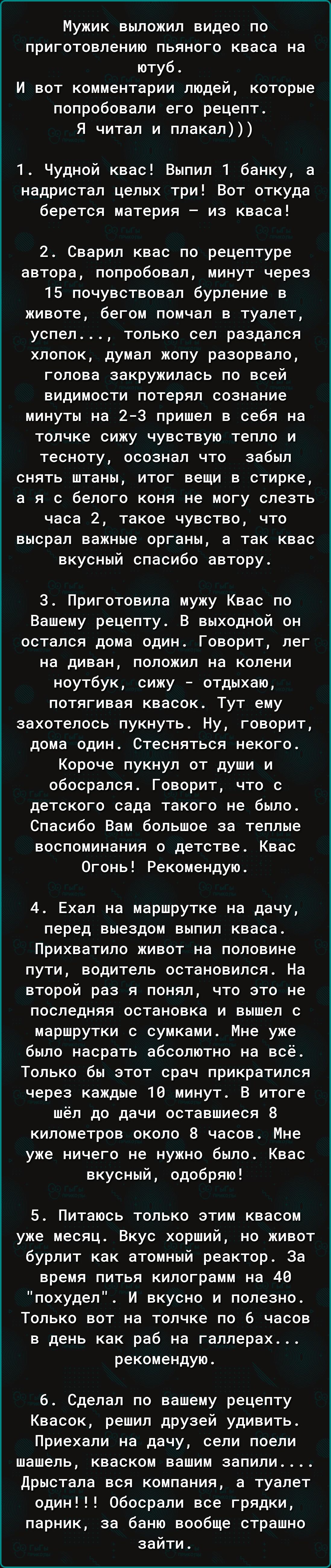 Мужик выложил видео по приготовлению пьяного кваса на ютуб И вот комментарии людей которые попробовали его рецепт Я читал и плакал 1 Чудной квас Выпил 1 банку а надристал целых три Вот откуда берется материя из кваса 2 Сварил квас по рецептуре автора попробовал минут через 15 почувствовал бурление в животе бегом помчал в туалет успел только сел раз