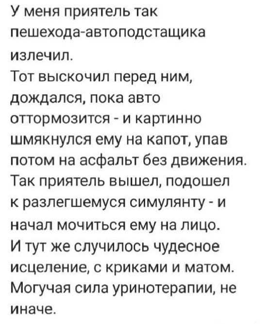 У меня приятель так пешехода автоподстащика излечил Тот выскочил перед ним дождался пока авто оттормозится и картинно шмякнулся ему на капот упав потом на асфальт без движения Так приятель вышел подошел к разлегшемуся симулянту и начал мочиться ему на лицо И тут же случилось чудесное исцеление с криками и матом Могучая сила уринотерапии не иначе