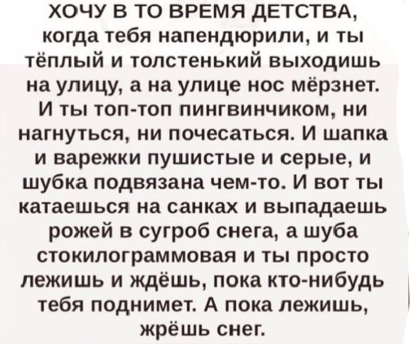 ХОЧУ В ТО ВРЕМЯ ДЕТСТВА когда тебя напендюрили и ты тёплый и толстенький выходишь на улицу а на улице нос мёрзнет И ты топ топ пингвинчиком ни нагнуться ни почесаться И шапка и варежки пушистые и серые и шубка подвязана чем то И вот ты катаешься на санках и выпадаешь рожей в сугроб снега а шуба стокилограммовая и ты просто лежишь и ждёшь пока кто н