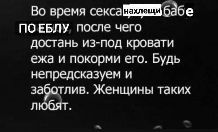 Во время секса бабе ПОЕБЛУ после чего достань из под кровати ежа и покорми его Будь непредсказуем и зёгтив Женщины таких л й