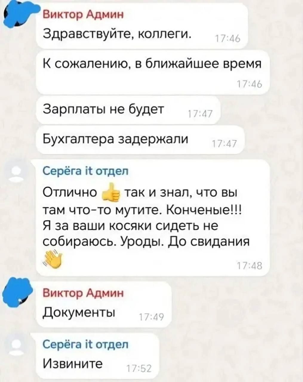 Виктор Админ Здравствуйте коллеги К сожалению в ближайшее время Зарплаты не будет Бухгалтера задержали Серёга отдел Отлично так и знал что вы там что то мутите Конченые Я за ваши косяки сидеть не собираюсь Уроды До свидания Виктор Админ Документы Серёга отдел Извините