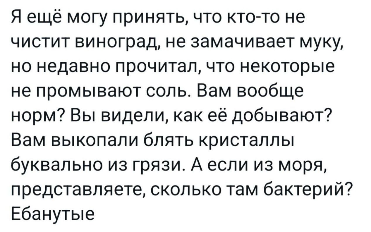 Я ещё могу принять что кто то не чистит виноград не замачивает муку но недавно прочитал что некоторые не промывают соль Вам вообще норм Вы видели как её добывают Вам выкопали блять кристаллы буквально из грязи А если из моря представляете сколько там бактерий Ебанутые