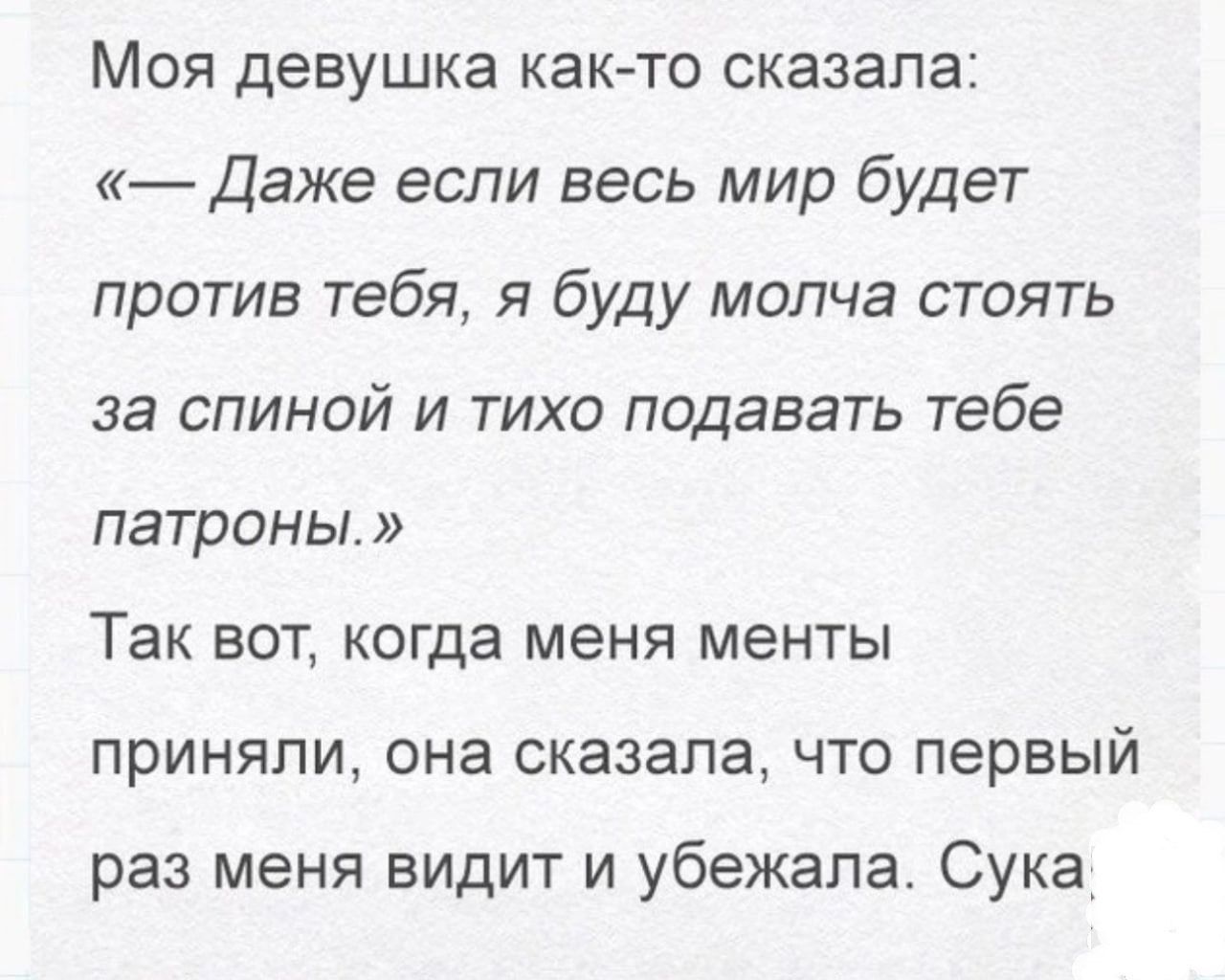 Моя девушка как то сказала Даже если весь мир будет против тебя я буду молча стоять за спиной и тихо подавать тебе патроны Так вот когда меня менты приняли она сказала что первый раз меня видит и убежала Сука