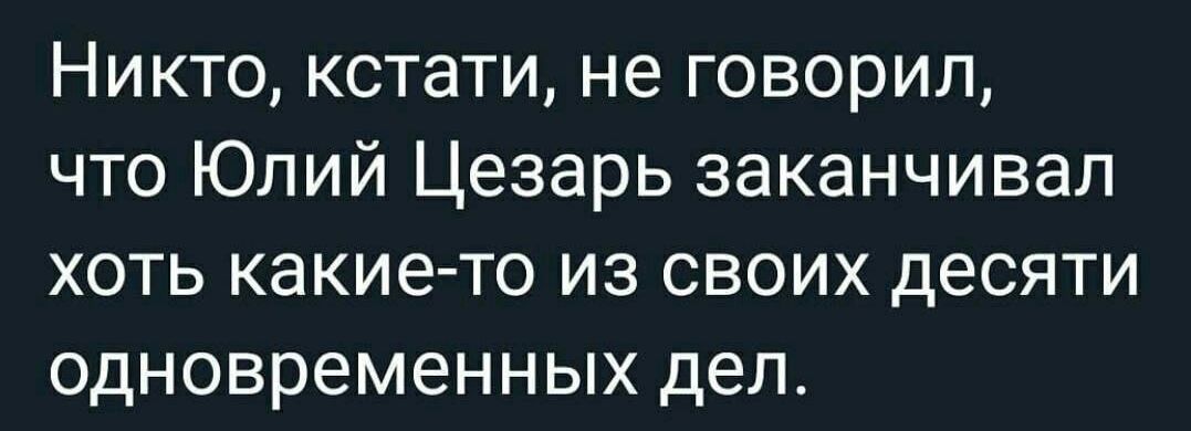 Никто кстати не говорил что Юлий Цезарь заканчивал хоть какие то из своих десяти одновременных дел