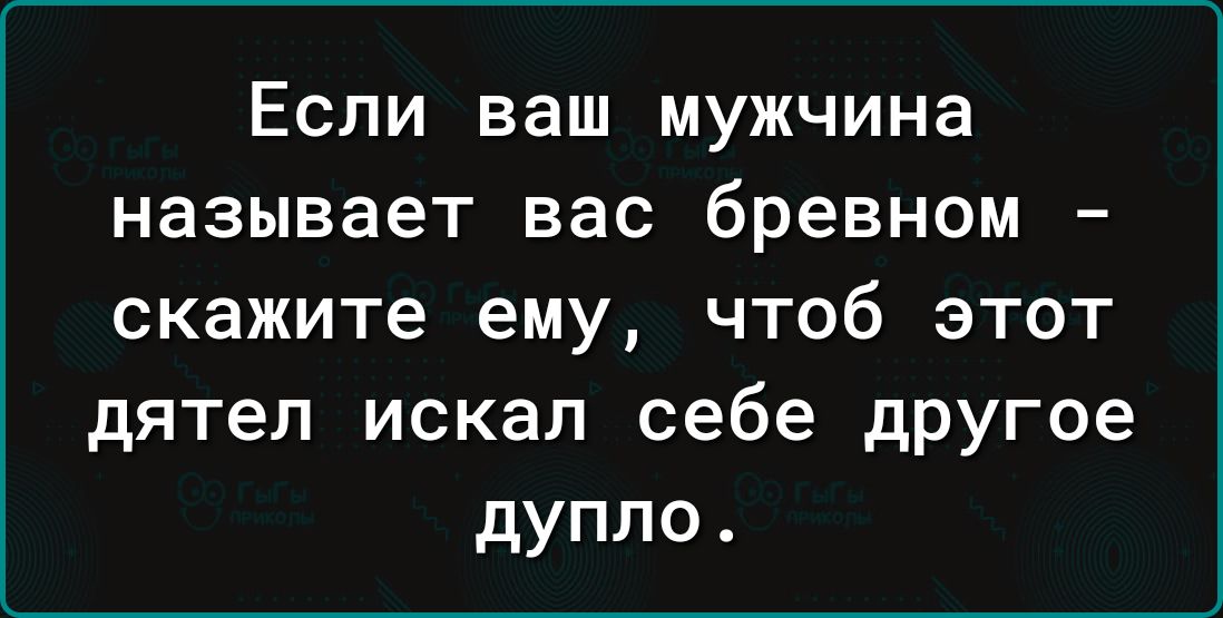 Если ваш мужчина называет вас бревном скажите ему чтоб этот дятел искал себе другое дупло