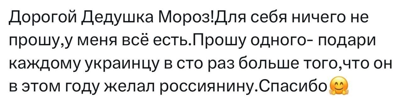 Дорогой Дедушка МорозДля себя ничего не прошуу меня всё естьПрошу одного подари каждому украинцу в сто раз больше тогочто он вэтом году желал россиянинуСпасибо 2