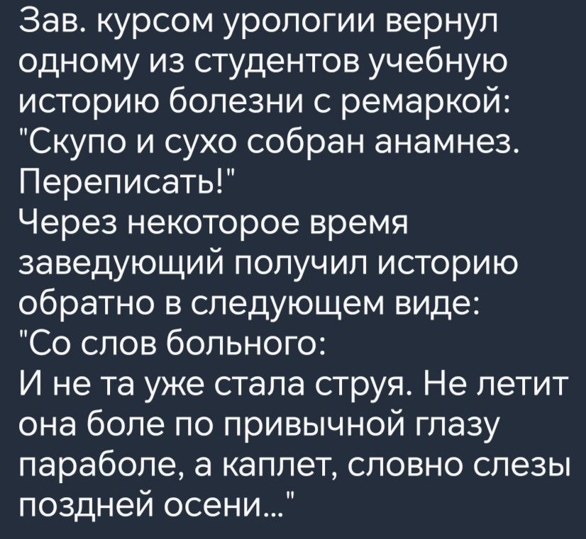 Зав курсом урологии вернул одному из студентов учебную историю болезни с ремаркой Скупо и сухо собран анамнез Переписать Через некоторое время заведующий получил историю обратно в следующем виде Со слов больного И не та уже стала струя Не летит она боле по привычной глазу параболе а каплет словно слезы поздней осени