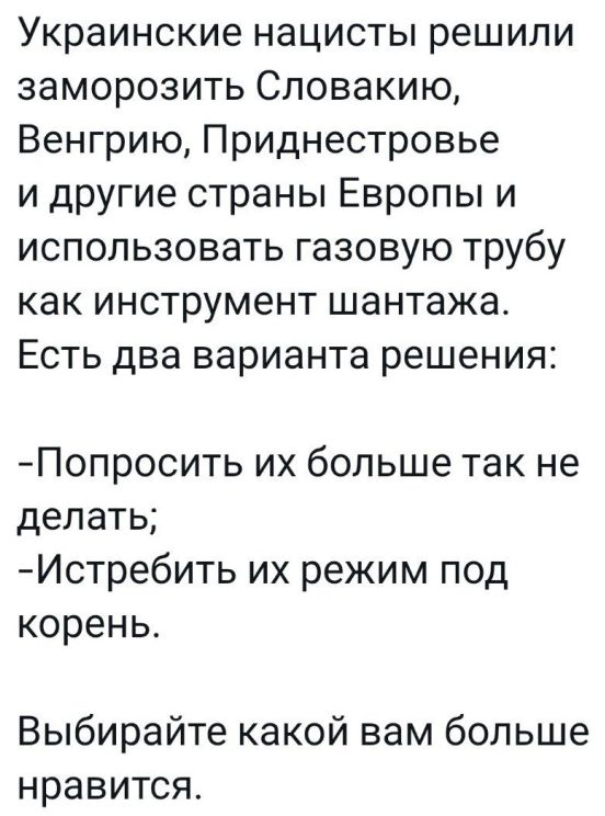 Украинские нацисты решили заморозить Словакию Венгрию Приднестровье и другие страны Европы и использовать газовую трубу как инструмент шантажа Есть два варианта решения Попросить их больше так не делать Истребить их режим под корень Выбирайте какой вам больше нравится