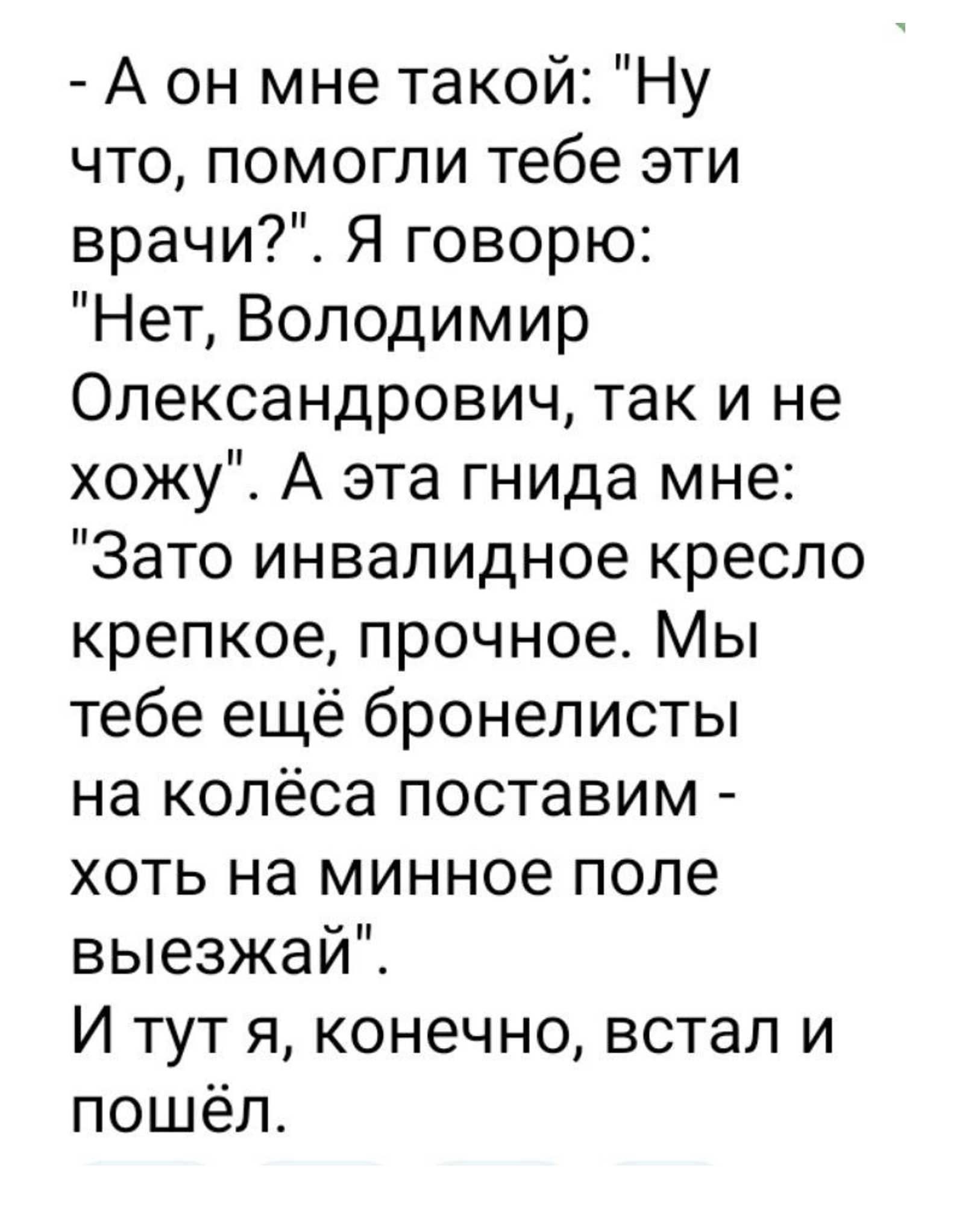 А он мне такой Ну что помогли тебе эти врачи Я говорю Нет Володимир Олександрович так и не хожу А эта гнида мне Зато инвалидное кресло крепкое прочное Мы тебе ещё бронелисты на колёса поставим хоть на минное поле выезжай И тут я конечно встал и пошёл