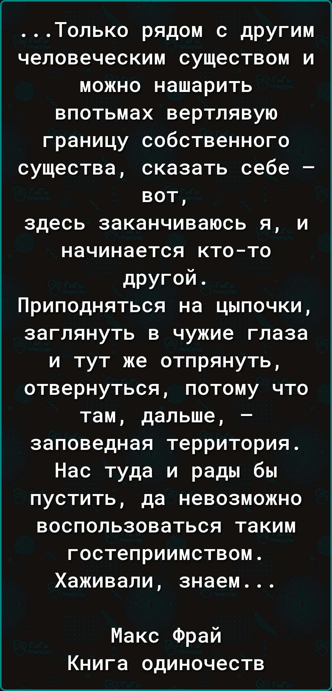 Только рядом с другим человеческим существом и можно нашарить впотьмах вертлявую границу собственного существа сказать себе вот здесь заканчиваюсь я и начинается кто то другой Приподняться на цыпочки заглянуть в чужие глаза и тут же отпрянуть отвернуться потому что там дальше заповедная территория Нас туда и рады бы пустить да невозможно воспользов