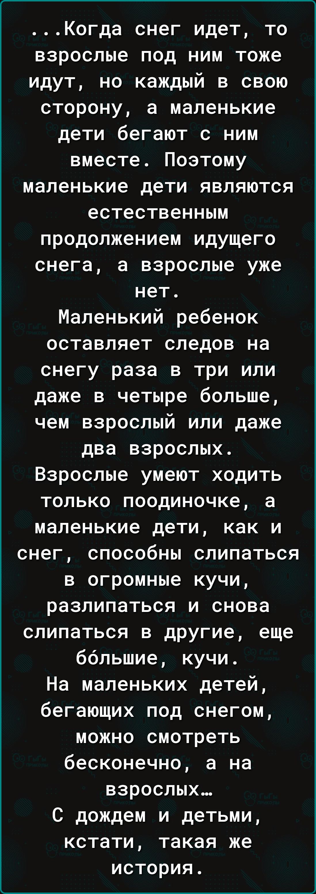 Когда снег идет то взрослые под ним тоже идут но каждый в свою сторону а маленькие дети бегают с ним вместе Поэтому маленькие дети являются естественным продолжением идущего снега а взрослые уже нет Маленький ребенок оставляет следов на снегу раза в три или даже в четыре больше чем взрослый или даже два взрослых Взрослые умеют ходить только поодино