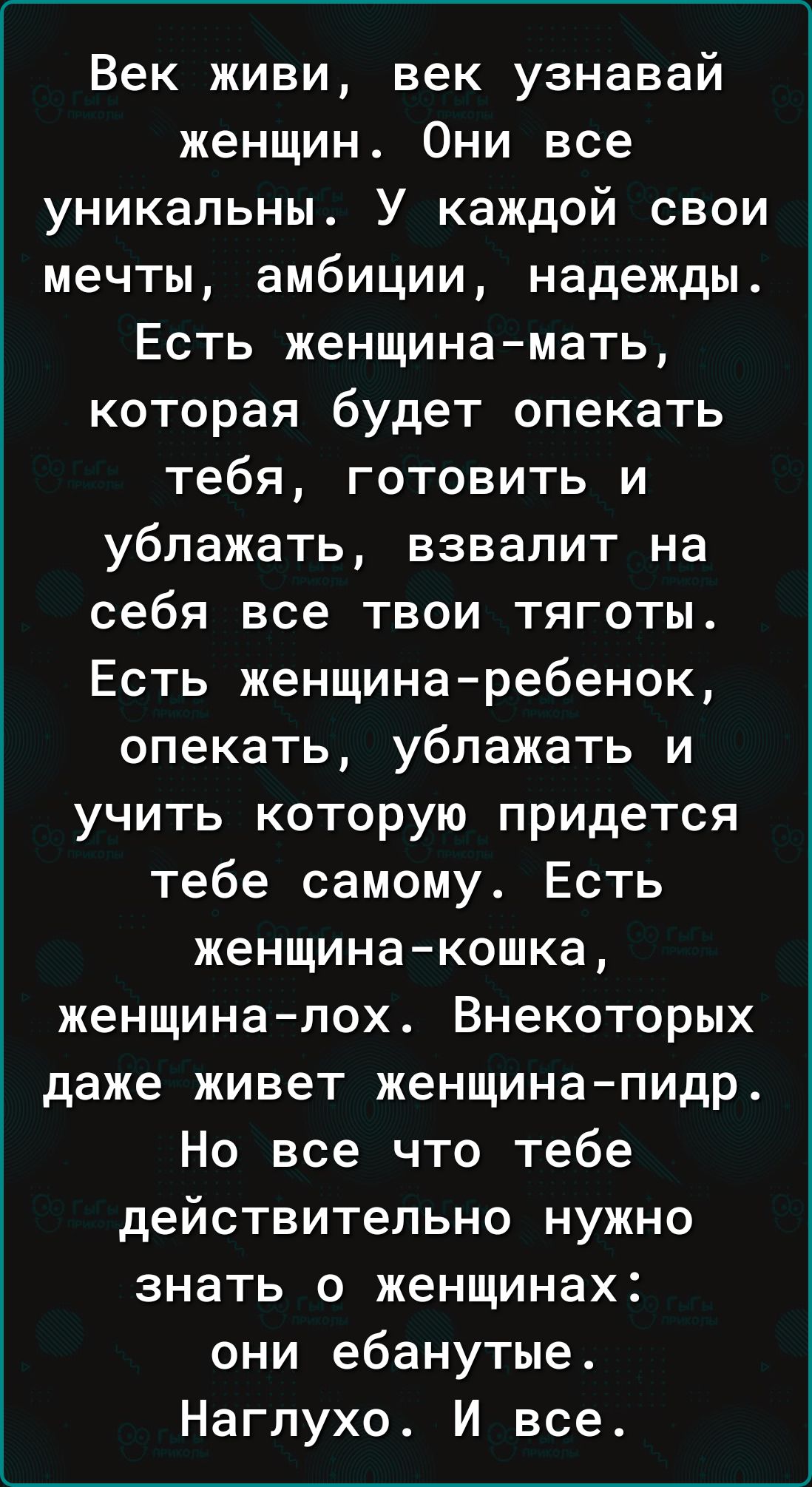 Век живи век узнавай женщин Они все уникальны У каждой свои мечты амбиции надежды Есть женщина мать которая будет опекать тебя готовить и ублажать взвалит на себя все твои тяготы Есть женщина ребенок опекать ублажать и учить которую придется тебе самому Есть женщина кошка женщина лох Внекоторых даже живет женщина пидр Но все что тебе действительно 