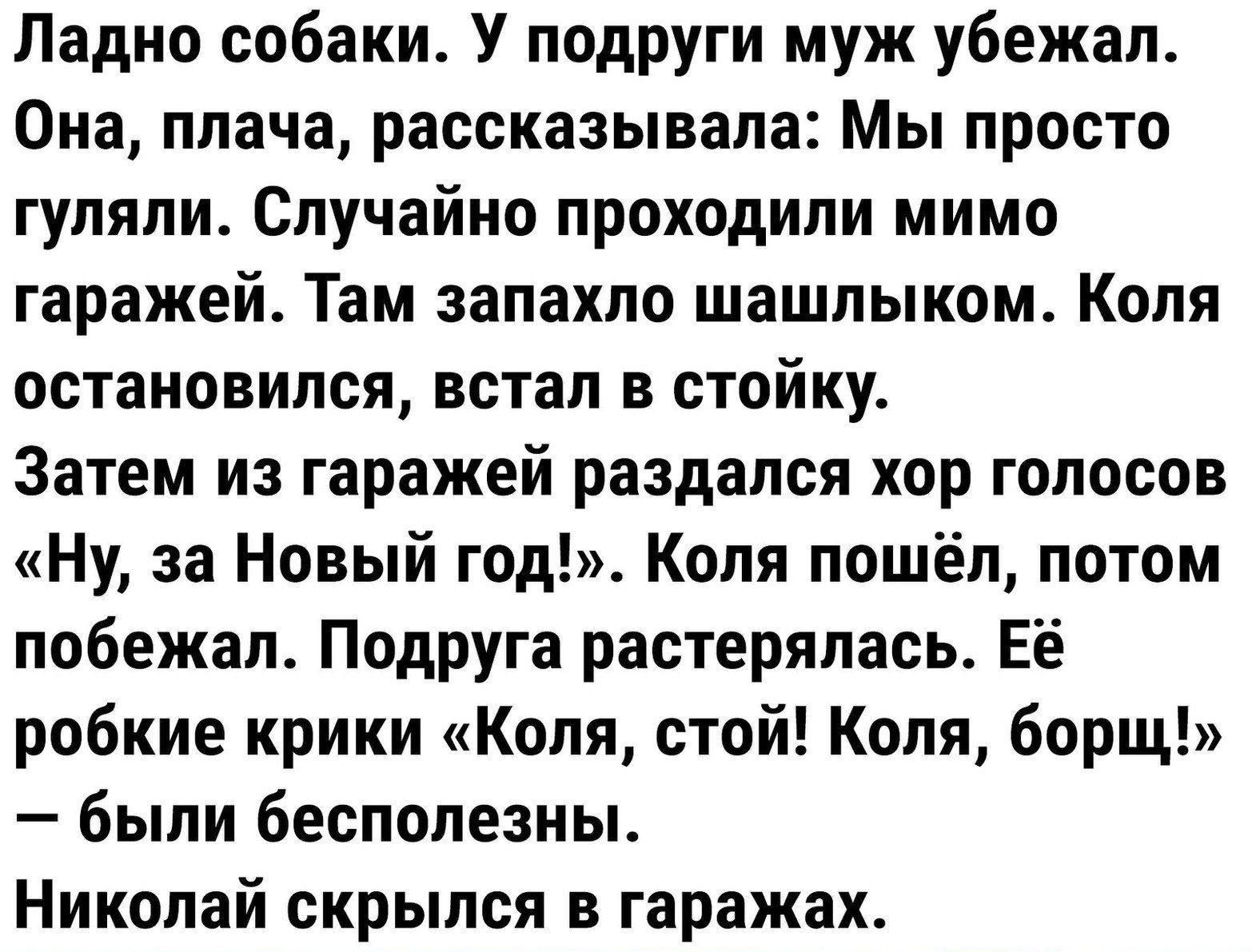 Ладно собаки У подруги муж убежал Она плача рассказывала Мы просто гуляли Случайно проходили мимо гаражей Там запахло шашлыком Коля остановился встал в стойку Затем из гаражей раздался хор голосов Ну за Новый год Коля пошёл потом побежал Подруга растерялась Её робкие крики Коля стой Коля борщ были бесполезны Николай скрылся в гаражах