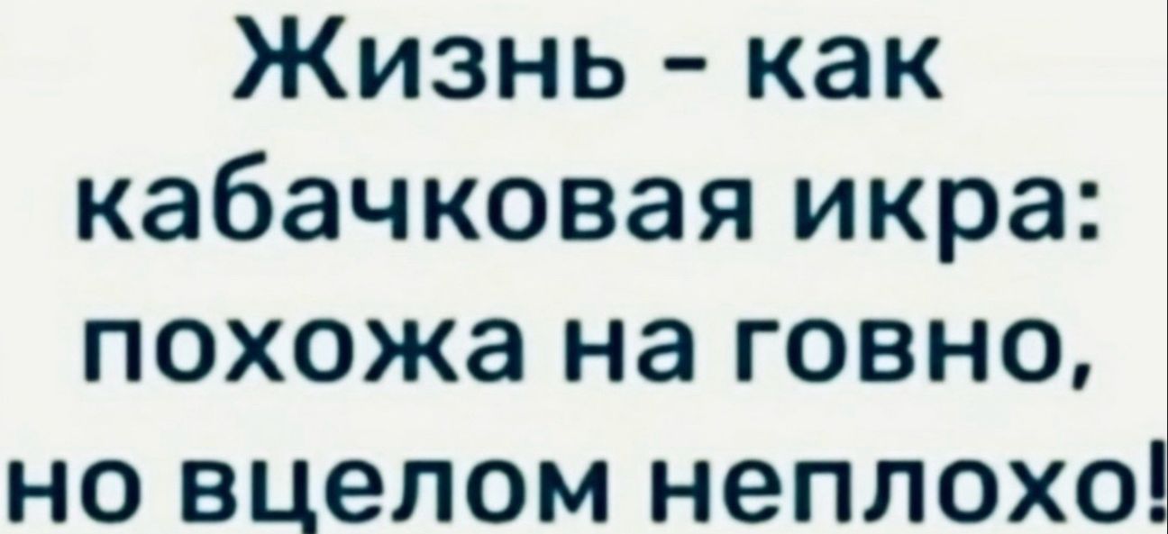 Жизнь как кабачковая икра похожа на говно но вцелом неплохо