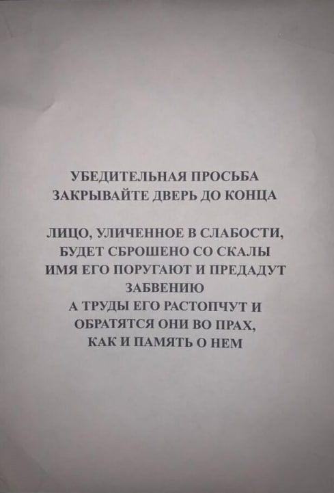 УБЕДИТЕЛЬНАЯ ПРОСЬБА ЗАКРЫВАЙТЕ ДВЕРЬ ДО КОНЦА ЛИЦО УЛИЧЕННОЕ В СЛАБОСТИ БУДЕТ СБРОШЕНО СО СКАЛЫ ИМЯ ЕГО ПОРУГАЮТ И ПРЕДАДУТ й ЗАБВЕНИЮ А ТРУДЫ ЕГО РАСТОПЧУТ И ОБРАТЯТСЯ ОНИ ВО ПРАХ КАКИ ПАМЯТЬ О НЕМ