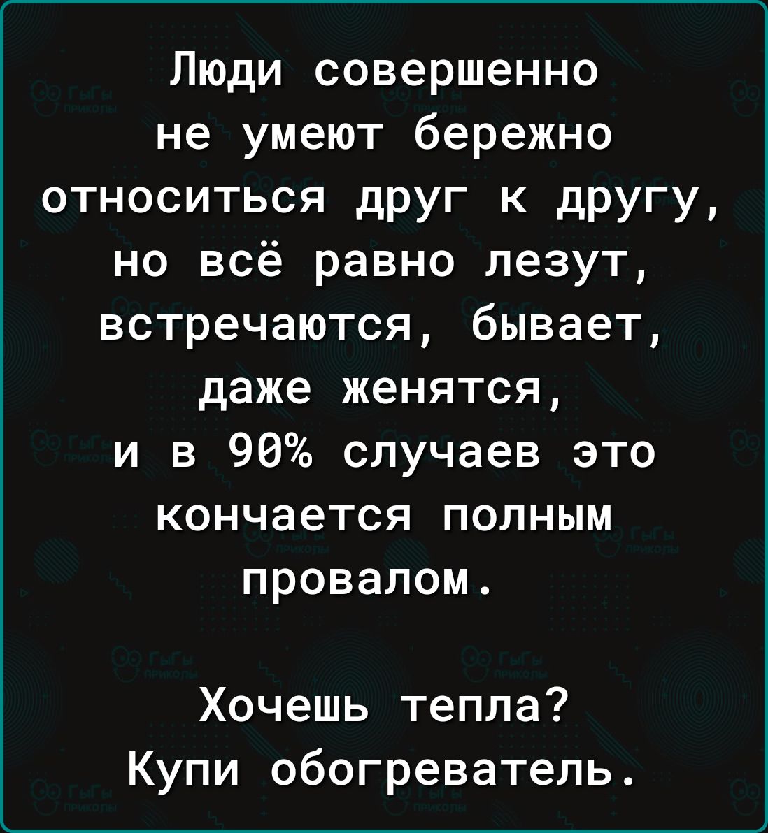 Люди совершенно не умеют бережно относиться друг к другу но всё равно лезут встречаются бывает даже женятся и в 90 случаев это кончается полным провалом Хочешь тепла Купи обогреватель