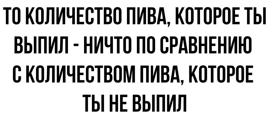 ТО КОЛИЧЕСТВО ПИВА КОТОРОЕ ТЫ ВЫПИЛ НИЧТО ПО СРАВНЕНИЮ С КОЛИЧЕСТВОМ ПИВА КОТОРОЕ ТЫ НЕ ВЫПИЛ