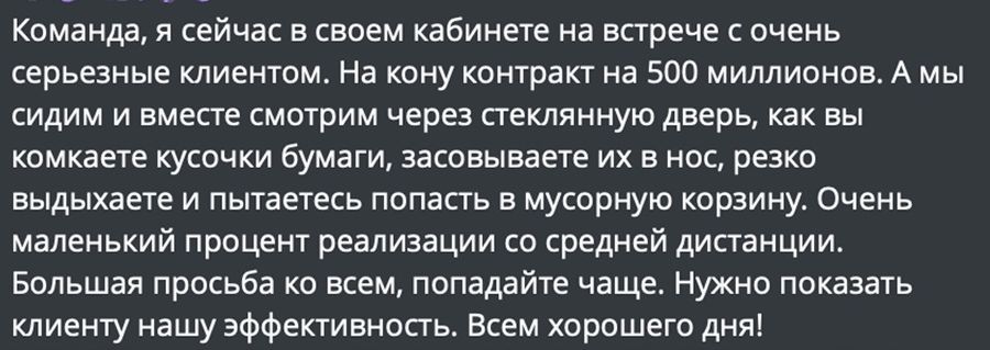 Команда я сейчас в своем кабинете на встрече с очень серьезные клиентом На кону контракт на 500 миллионов А мы сидим и вместе смотрим через стеклянную дверь как вы комкаете кусочки бумаги засовываете их в нос резко выдыхаете и пытаетесь попасть в мусорную корзину Очень маленький процент реализации со средней дистанции Большая просьба ко всем попада