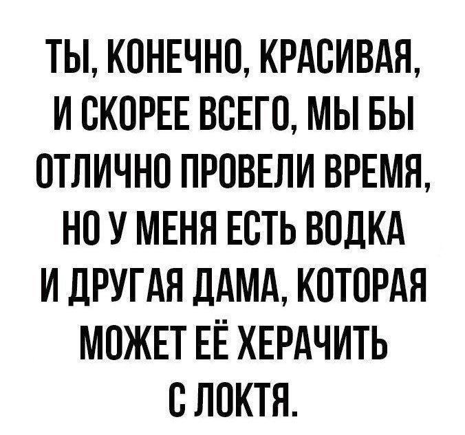 ТЫ КОНЕЧНО КРАСИВАЯ ИСКОРЕЕ ВСЕГО МЫ БЫ ОТЛИЧНО ПРОВЕЛИ ВРЕМЯ НО У МЕНЯ ЕСТЬ ВОДКА И ДРУГАЯ ДАМА КОТОРАЯ МОЖЕТ ЕЁ ХЕРАЧИТЬ С ЛОКТЯ