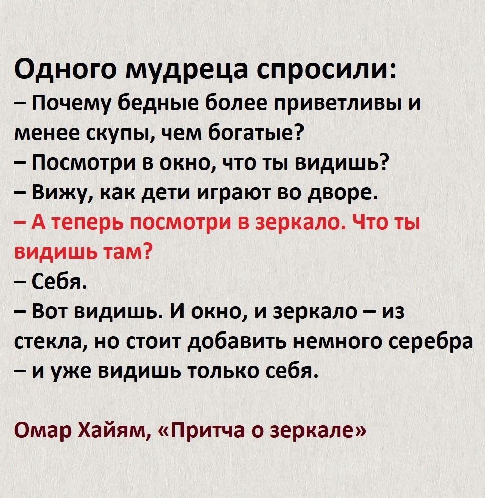 Одного мудреца спросили Почему бедные более приветливы и менее скупы чем богатые Посмотри в окно что ты видишь Вижу как дети играют во дворе Атеперь посмотри в зеркало Что ты видишь там Себя Вот видишь И окно и зеркало из стекла но стоит добавить немного серебра и уже видишь только себя Омар Хайям Притча о зеркале