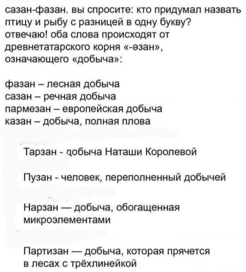 сазан фазан вы спросите кто придумал назвать птицу и рыбу с разницей в одну букву отвечаю оба слова происходят от древнетатарского корня езан означающего добыча фазан лесная добыча сазан речная добыча пармезан европейская добыча казан добыча полная плова Тарзан добыча Наташи Королевой Пузан человек переполненный добычей Нарзан добыча обогащенная ми