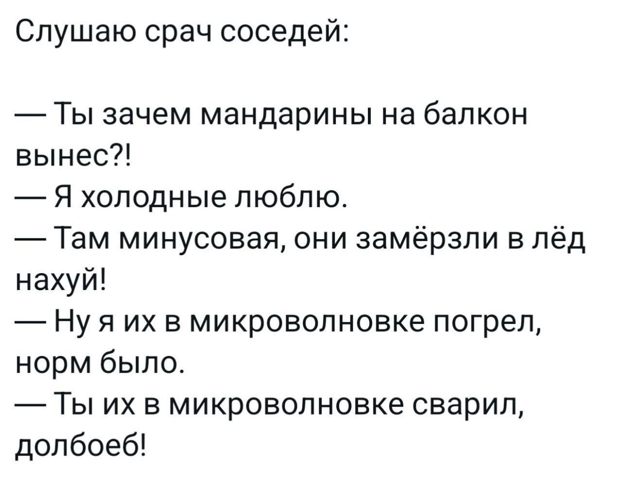 Слушаю срач соседей Ты зачем мандарины на балкон вынес Я холодные люблю Там минусовая они замёрзли в лёд нахуй Нуяих в микроволновке погрел норм было Ты их в микроволновке сварил долбоеб