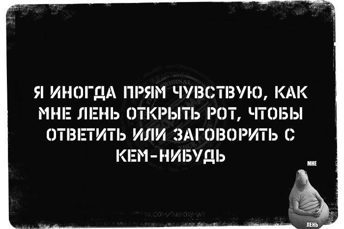 Я ИНОГДА ПРЯМ ЧУВСТВУЮ КАК МНЕ ЛЕНЬ ОТКРЫТЬ РОТ ЧТОБЫ ОТВЕТИТЬ ИЛИ ЗАГОВОРИТЬ С КЕМ НИБУДЬ