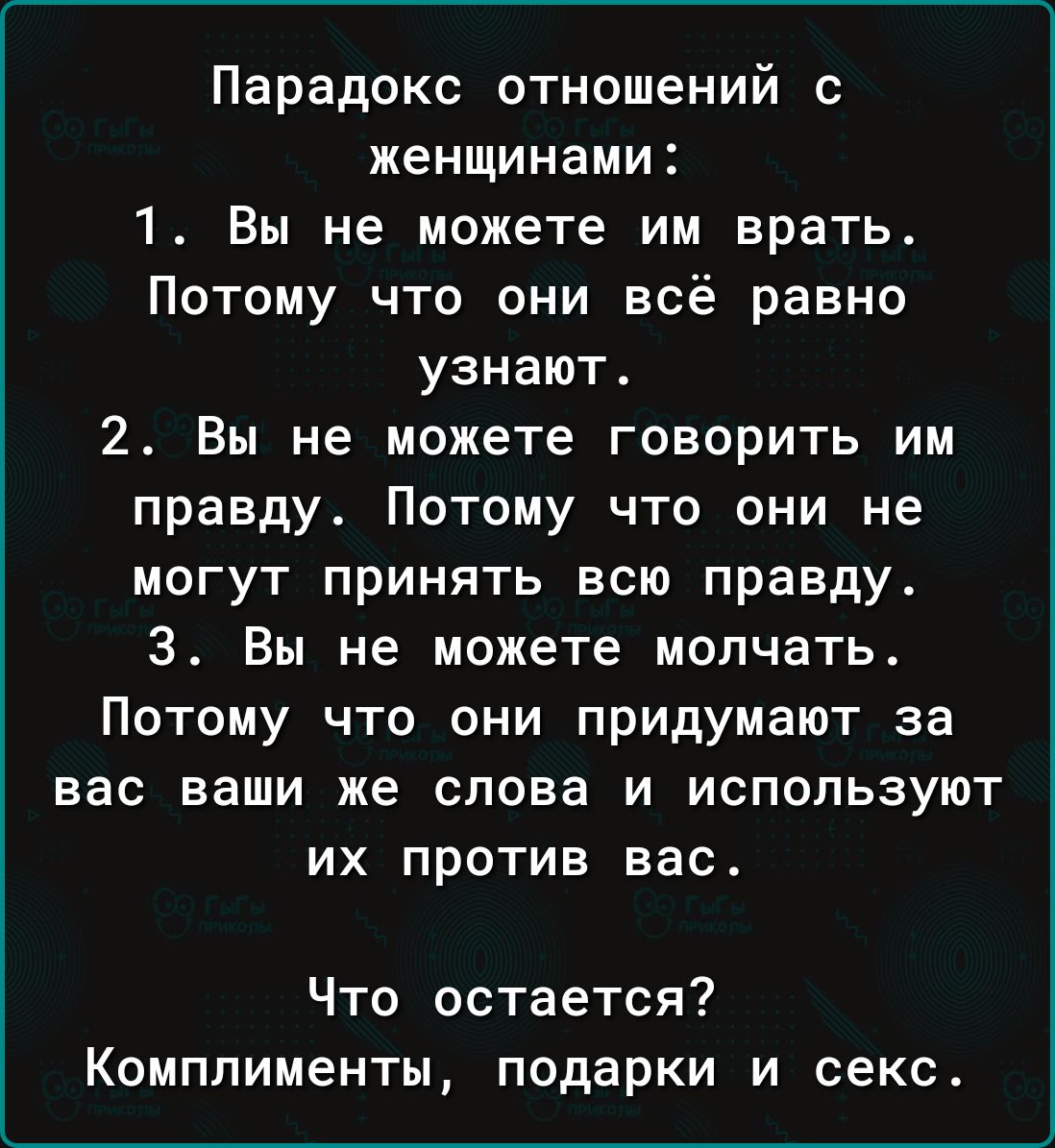 Парадокс отношений с женщинами 1 Вы не можете им врать Потому что они всё равно узнают 2 Вы не можете говорить им правду Потому что они не могут принять всю правду 3 Вы не можете молчать Потому что они придумают за вас ваши же слова и используют их против вас Что остается Комплименты подарки и секс