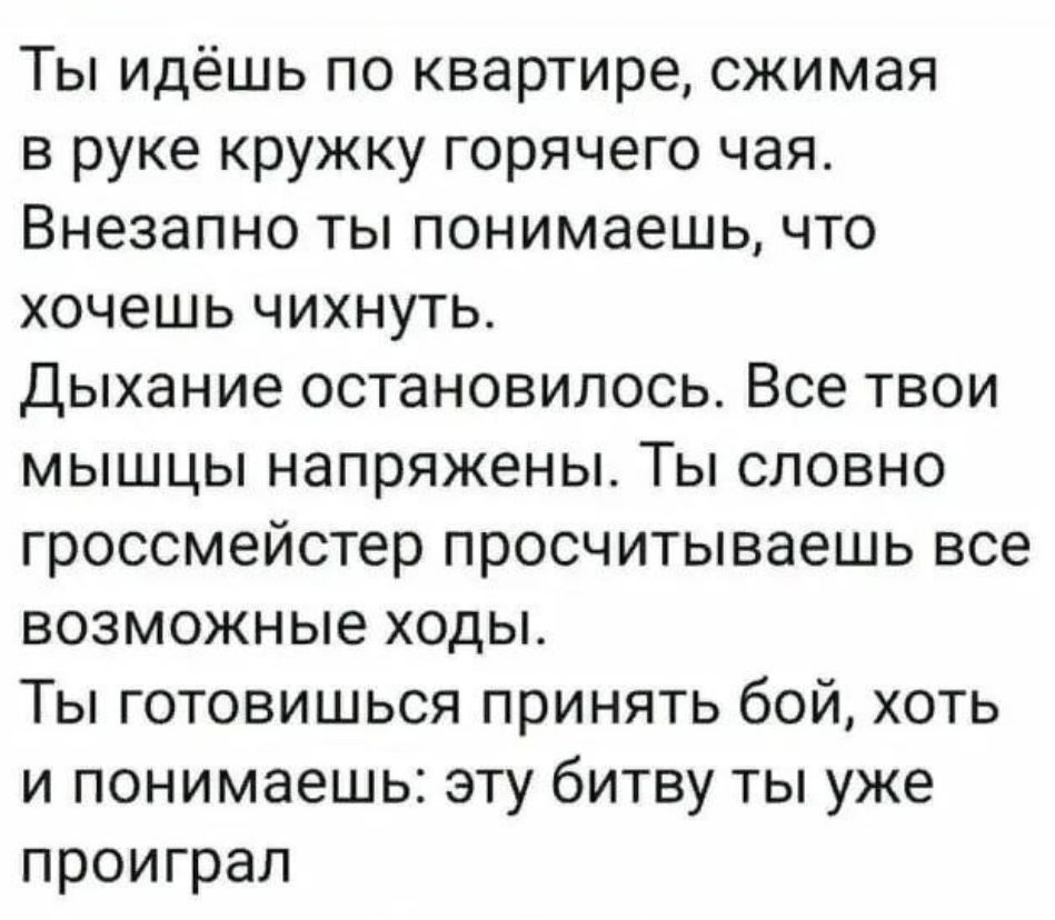 Ты идёшь по квартире сжимая в руке кружку горячего чая Внезапно ты понимаешь что хочешь чихнуть Дыхание остановилось Все твои мышцы напряжены Ты словно гроссмейстер просчитываешь все возможные ходы Ты готовишься принять бой хоть и понимаешь эту битву ты уже проиграл