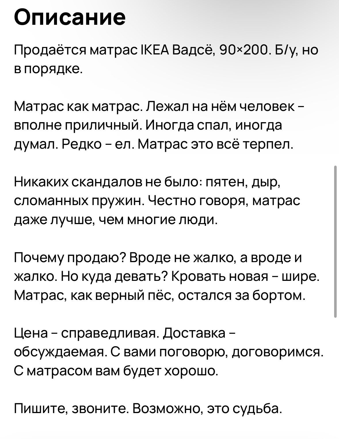 Описание Продаётся матрас КЕА Вадсё 90х200 Бу но впорядке Матрас как матрас Лежал на нём человек вполне приличный Иногда спал иногда думал Редко ел Матрас это всё терпел Никаких скандалов не было пятен дыр сломанных пружин Честно говоря матрас даже лучше чем многие люди Почему продаю Вроде не жалко а вродеи жалко Но куда девать Кровать новая шире М